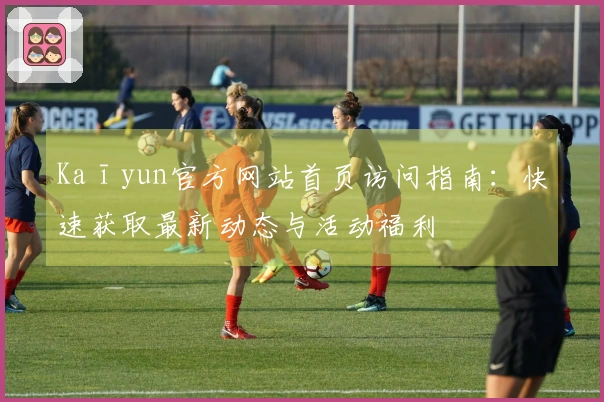 Kaīyun官方网站首页访问指南：快速获取最新动态与活动福利